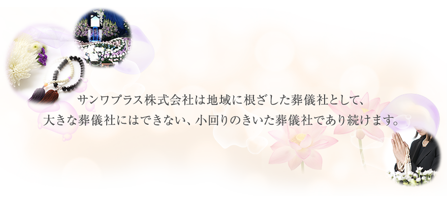 サンワプラス株式会社は地域に根ざした葬儀社として、
大きな葬儀社にはできない、小回りのきいた葬儀社であり続けます。